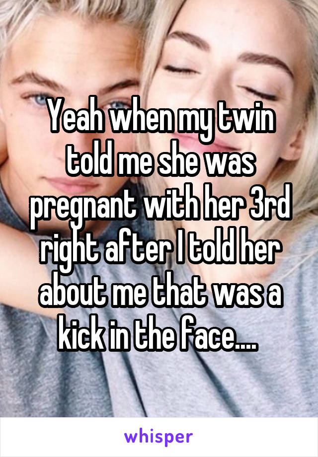 Yeah when my twin told me she was pregnant with her 3rd right after I told her about me that was a kick in the face.... 
