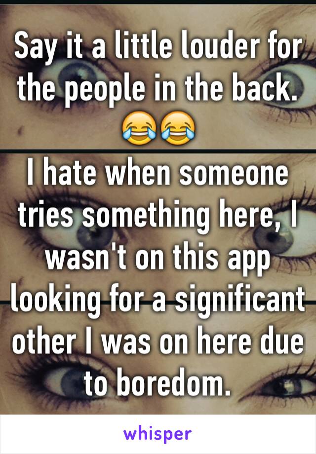 Say it a little louder for the people in the back.
😂😂
I hate when someone tries something here, I wasn't on this app looking for a significant other I was on here due to boredom.