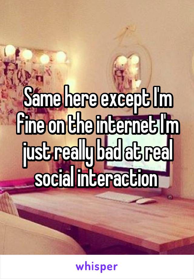 Same here except I'm fine on the internet I'm just really bad at real social interaction 