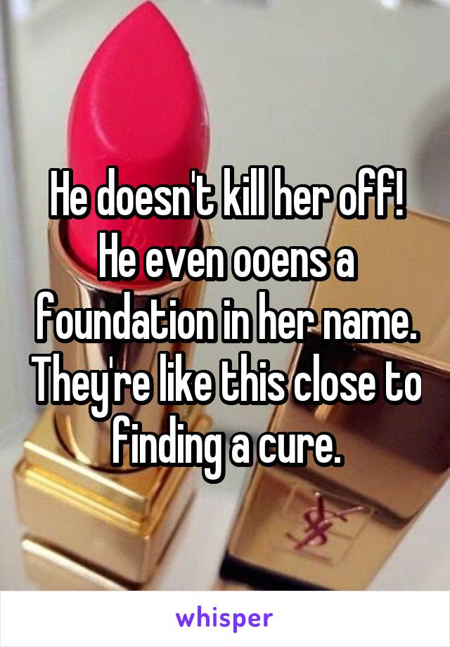 He doesn't kill her off! He even ooens a foundation in her name. They're like this close to finding a cure.