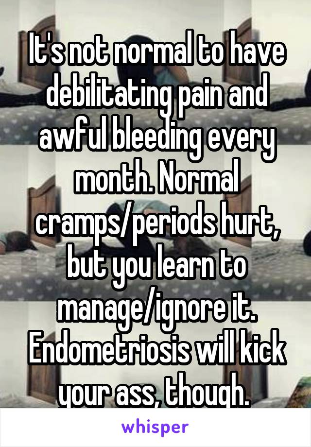 It's not normal to have debilitating pain and awful bleeding every month. Normal cramps/periods hurt, but you learn to manage/ignore it. Endometriosis will kick your ass, though. 