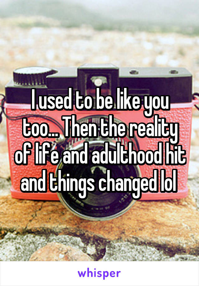I used to be like you too... Then the reality of life and adulthood hit and things changed lol 