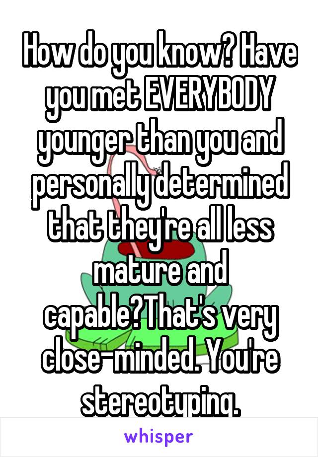 How do you know? Have you met EVERYBODY younger than you and personally determined that they're all less mature and capable?That's very close-minded. You're stereotyping.