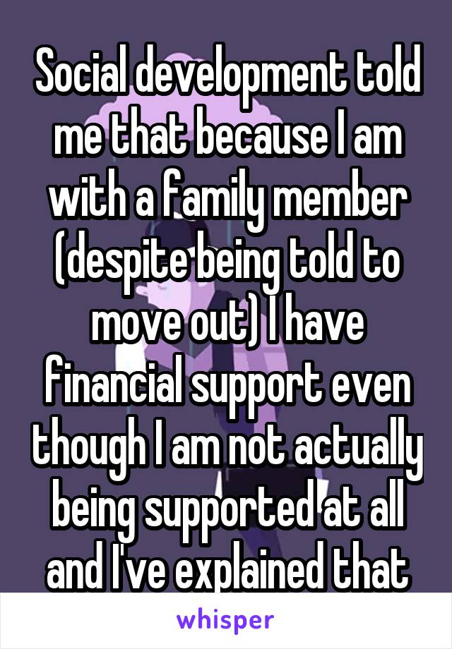Social development told me that because I am with a family member (despite being told to move out) I have financial support even though I am not actually being supported at all and I've explained that