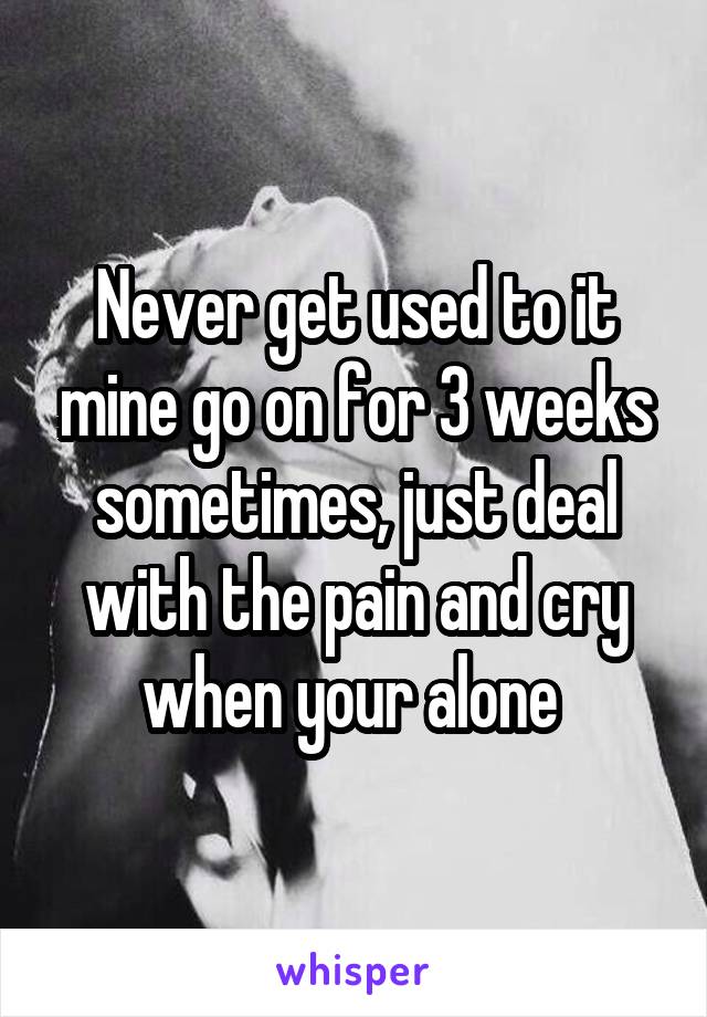 Never get used to it mine go on for 3 weeks sometimes, just deal with the pain and cry when your alone 