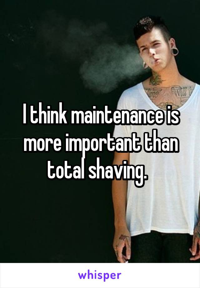 I think maintenance is more important than total shaving.  