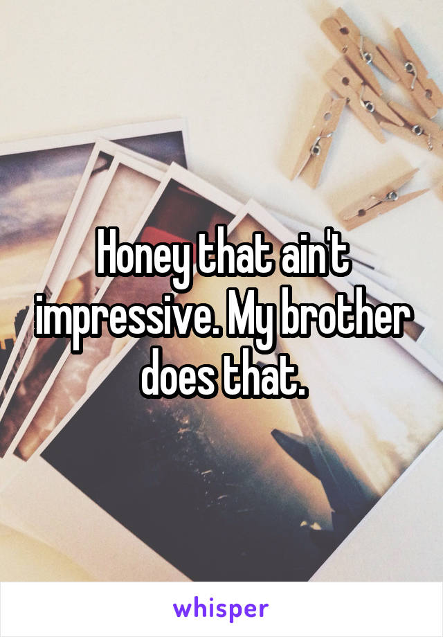 Honey that ain't impressive. My brother does that.