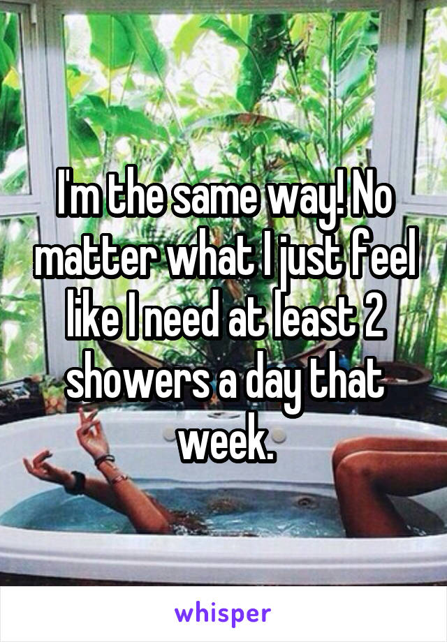 I'm the same way! No matter what I just feel like I need at least 2 showers a day that week.