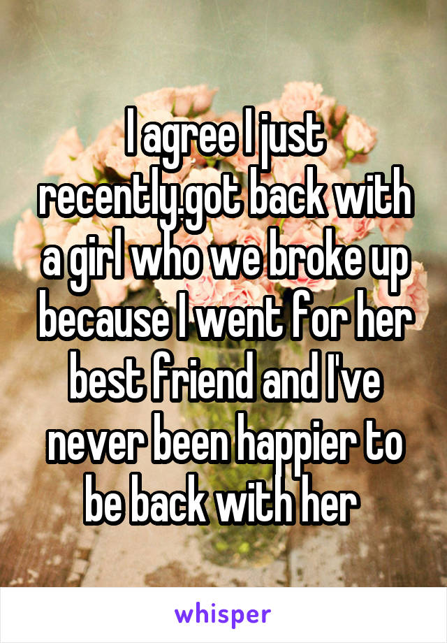 I agree I just recently.got back with a girl who we broke up because I went for her best friend and I've never been happier to be back with her 