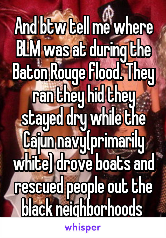 And btw tell me where BLM was at during the Baton Rouge flood. They ran they hid they stayed dry while the Cajun navy(primarily white) drove boats and rescued people out the black neighborhoods 