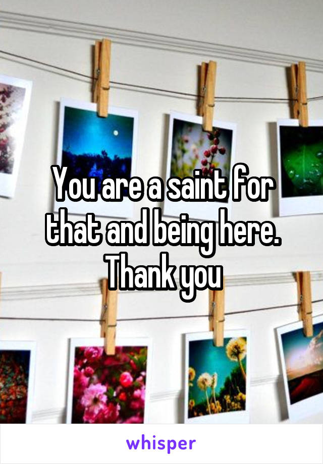 You are a saint for that and being here. Thank you