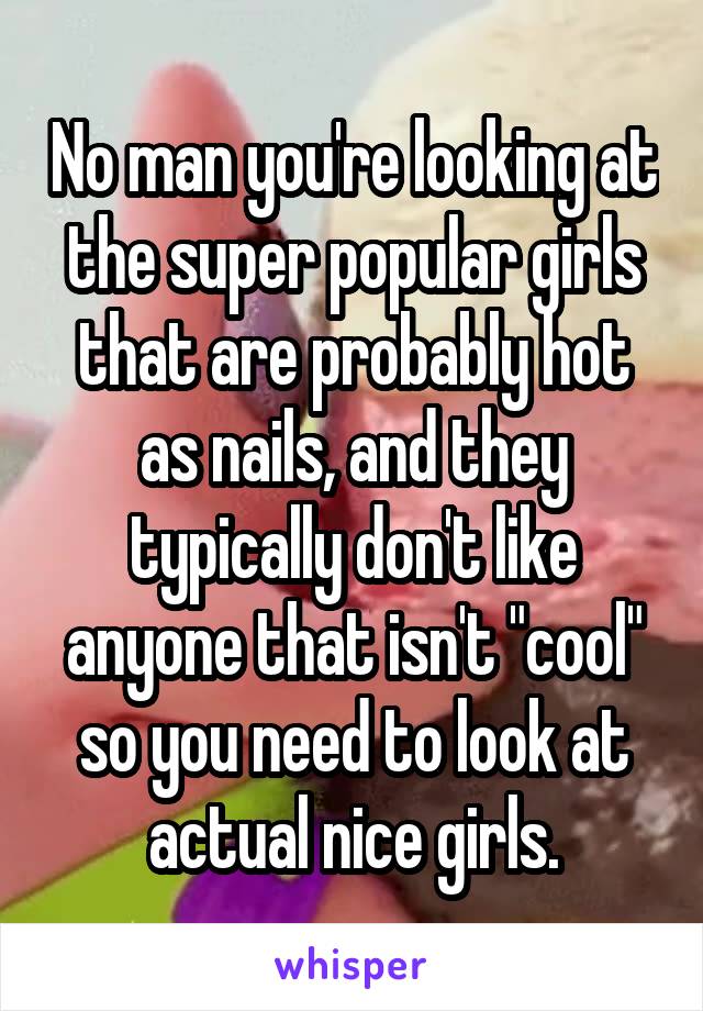 No man you're looking at the super popular girls that are probably hot as nails, and they typically don't like anyone that isn't "cool" so you need to look at actual nice girls.