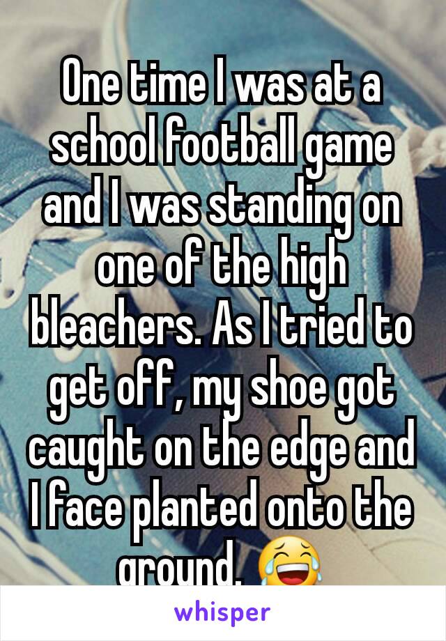 One time I was at a school football game and I was standing on one of the high bleachers. As I tried to get off, my shoe got caught on the edge and I face planted onto the ground. 😂