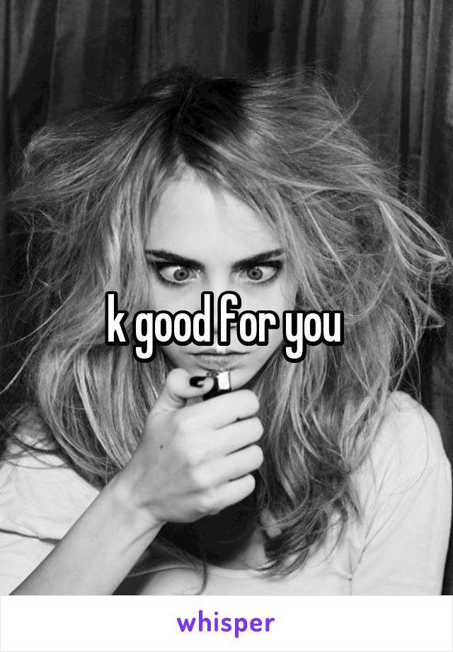 k good for you 