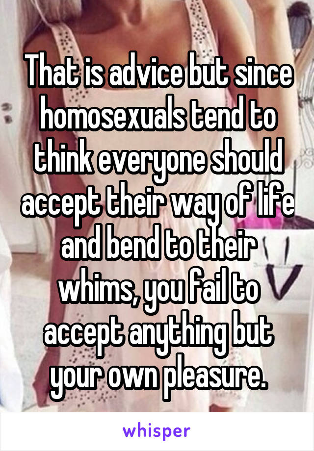 That is advice but since homosexuals tend to think everyone should accept their way of life and bend to their whims, you fail to accept anything but your own pleasure.