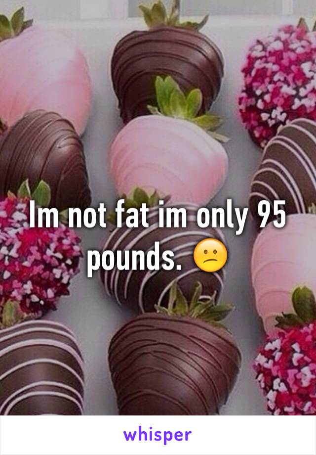Im not fat im only 95 pounds. 😕