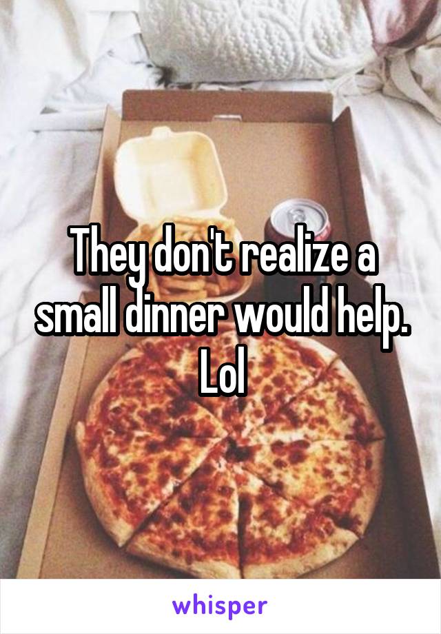 They don't realize a small dinner would help. Lol