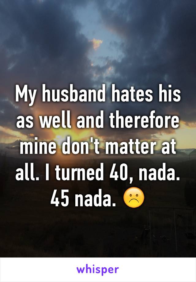 My husband hates his as well and therefore mine don't matter at all. I turned 40, nada. 45 nada. ☹️