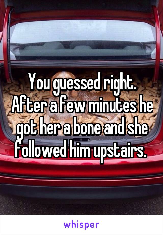 You guessed right. After a few minutes he got her a bone and she followed him upstairs. 