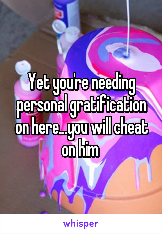Yet you're needing personal gratification on here...you will cheat on him 