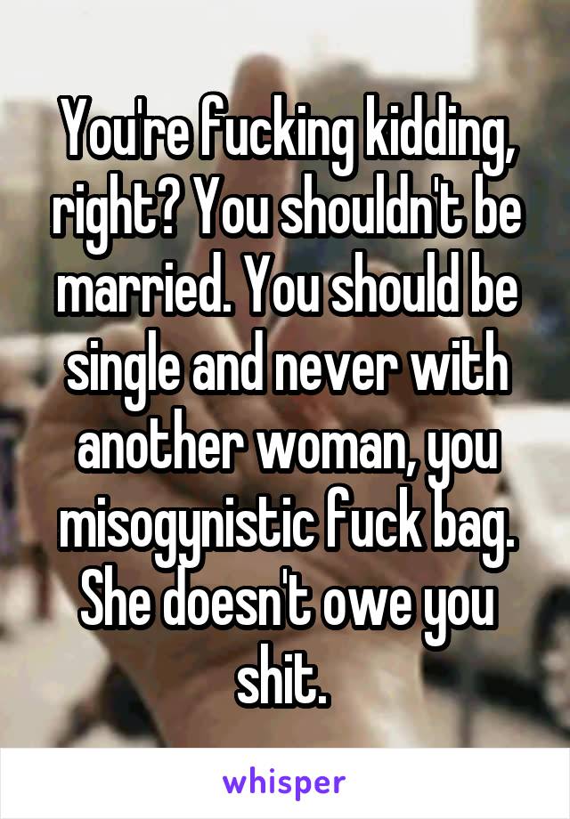 You're fucking kidding, right? You shouldn't be married. You should be single and never with another woman, you misogynistic fuck bag. She doesn't owe you shit. 