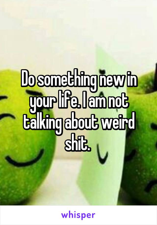 Do something new in your life. I am not talking about weird shit. 
