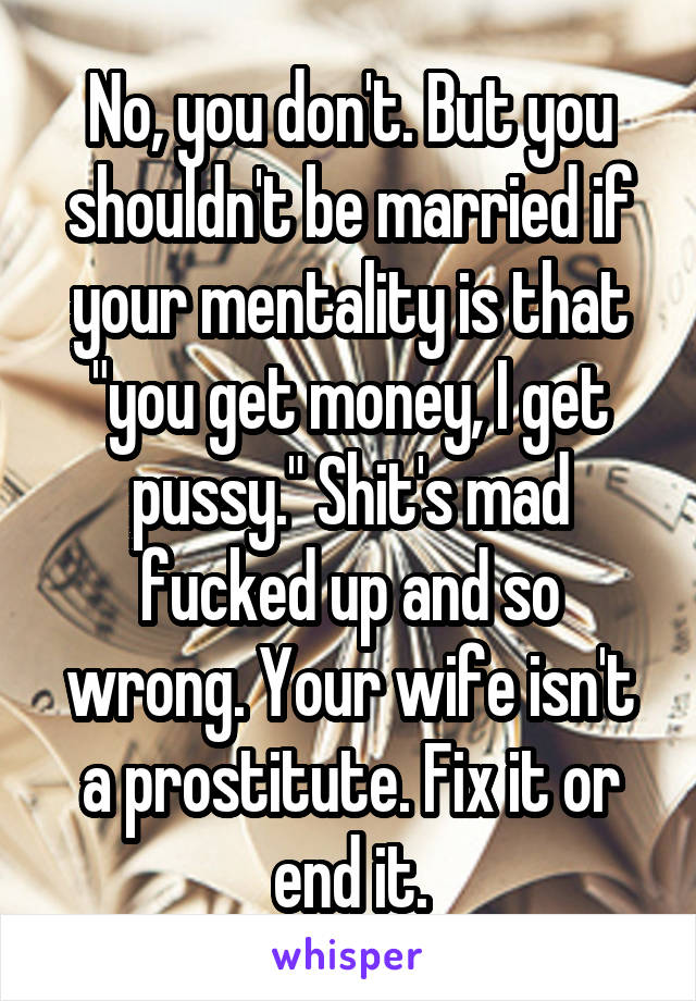 No, you don't. But you shouldn't be married if your mentality is that "you get money, I get pussy." Shit's mad fucked up and so wrong. Your wife isn't a prostitute. Fix it or end it.