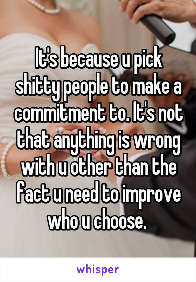 It's because u pick shitty people to make a commitment to. It's not that anything is wrong with u other than the fact u need to improve who u choose. 
