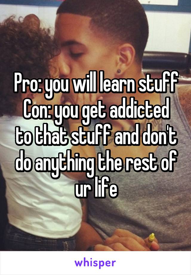 Pro: you will learn stuff
Con: you get addicted to that stuff and don't do anything the rest of ur life