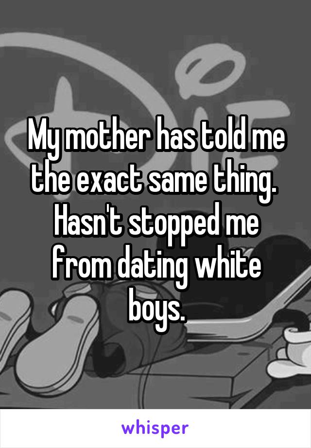 My mother has told me the exact same thing. 
Hasn't stopped me from dating white boys.