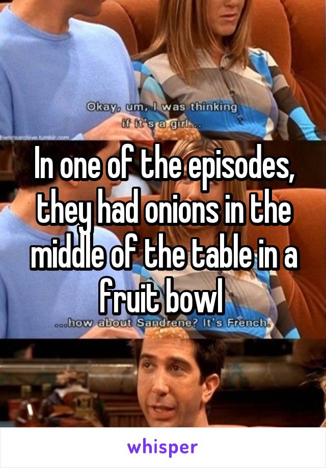 In one of the episodes, they had onions in the middle of the table in a fruit bowl 