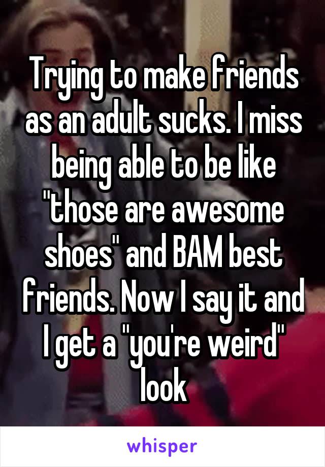 Trying to make friends as an adult sucks. I miss being able to be like "those are awesome shoes" and BAM best friends. Now I say it and I get a "you're weird" look