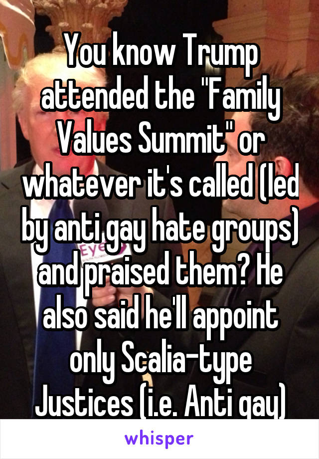 You know Trump attended the "Family Values Summit" or whatever it's called (led by anti gay hate groups) and praised them? He also said he'll appoint only Scalia-type Justices (i.e. Anti gay)