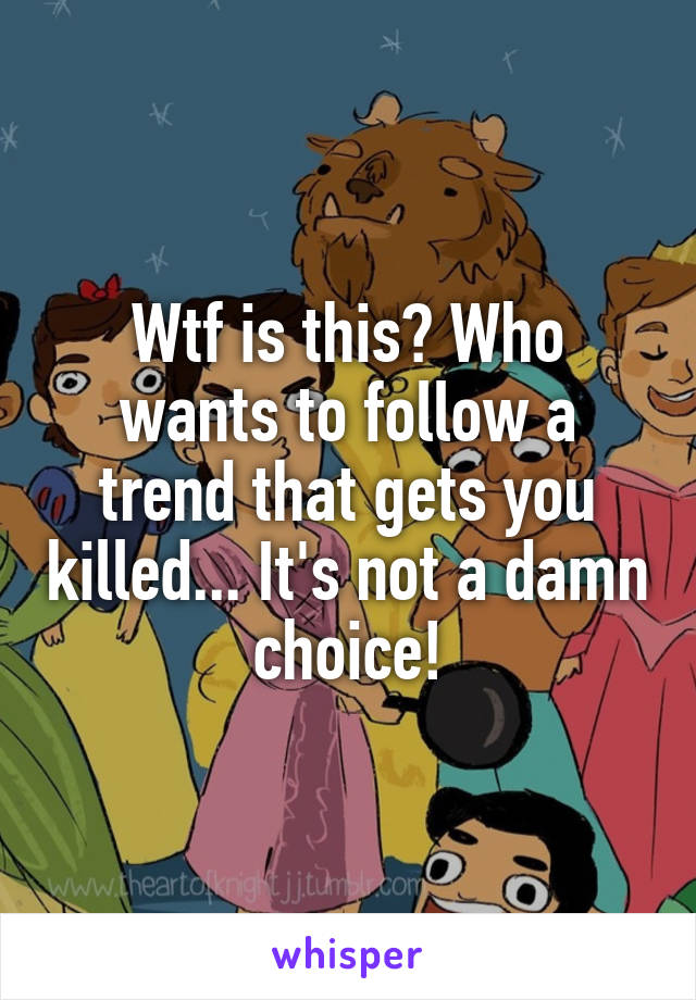 Wtf is this? Who wants to follow a trend that gets you killed... It's not a damn choice!