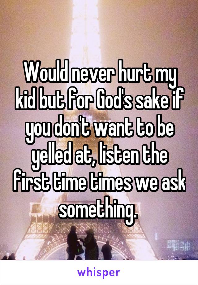 Would never hurt my kid but for God's sake if you don't want to be yelled at, listen the first time times we ask something. 