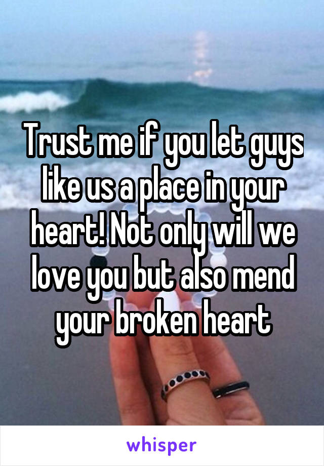Trust me if you let guys like us a place in your heart! Not only will we love you but also mend your broken heart