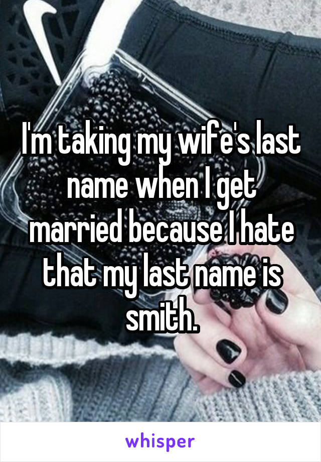 I'm taking my wife's last name when I get married because I hate that my last name is smith.