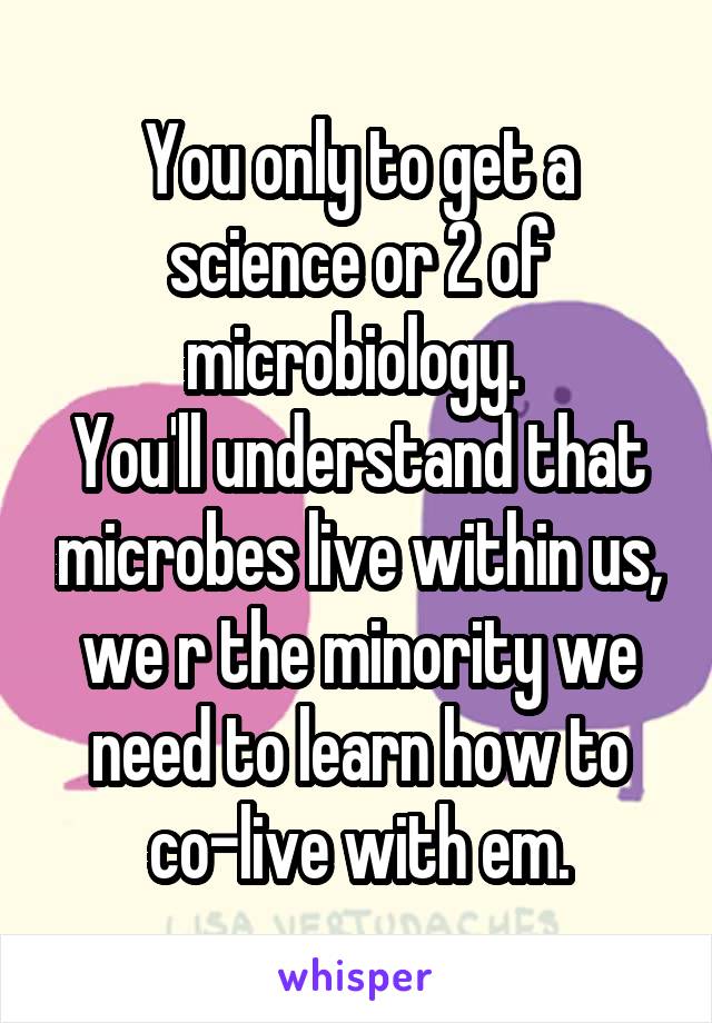 You only to get a science or 2 of microbiology. 
You'll understand that microbes live within us, we r the minority we need to learn how to co-live with em.