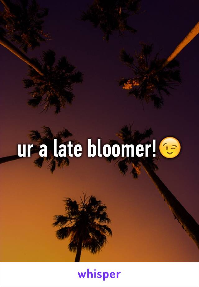 ur a late bloomer!😉