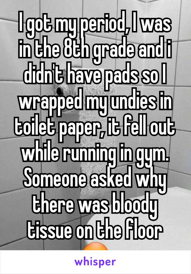 I got my period, I was in the 8th grade and i didn't have pads so I wrapped my undies in toilet paper, it fell out while running in gym. Someone asked why there was bloody tissue on the floor 😳