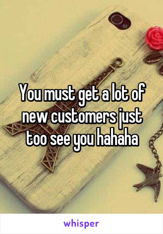 You must get a lot of new customers just too see you hahaha