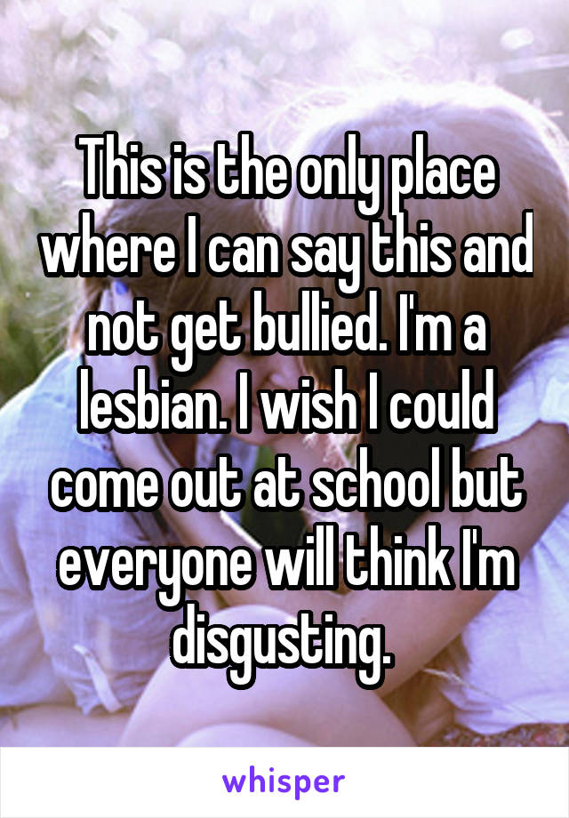 This is the only place where I can say this and not get bullied. I'm a lesbian. I wish I could come out at school but everyone will think I'm disgusting. 