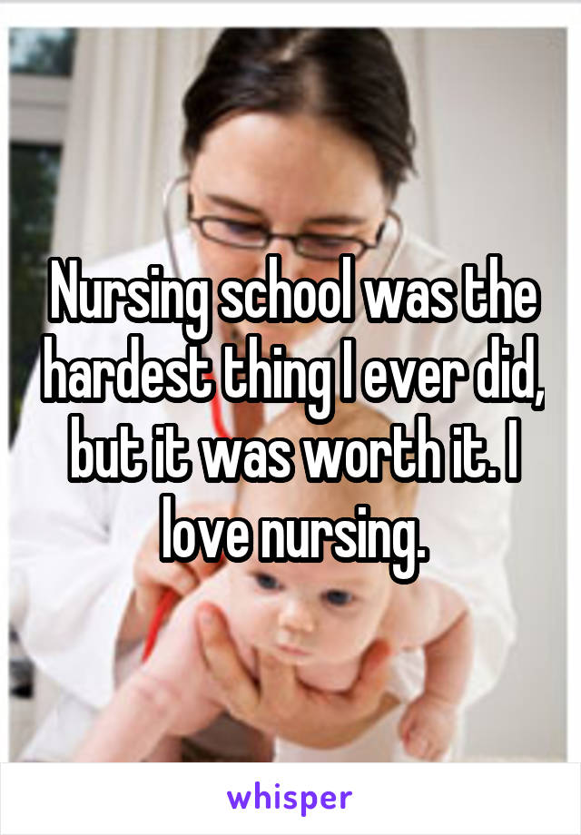 Nursing school was the hardest thing I ever did, but it was worth it. I love nursing.