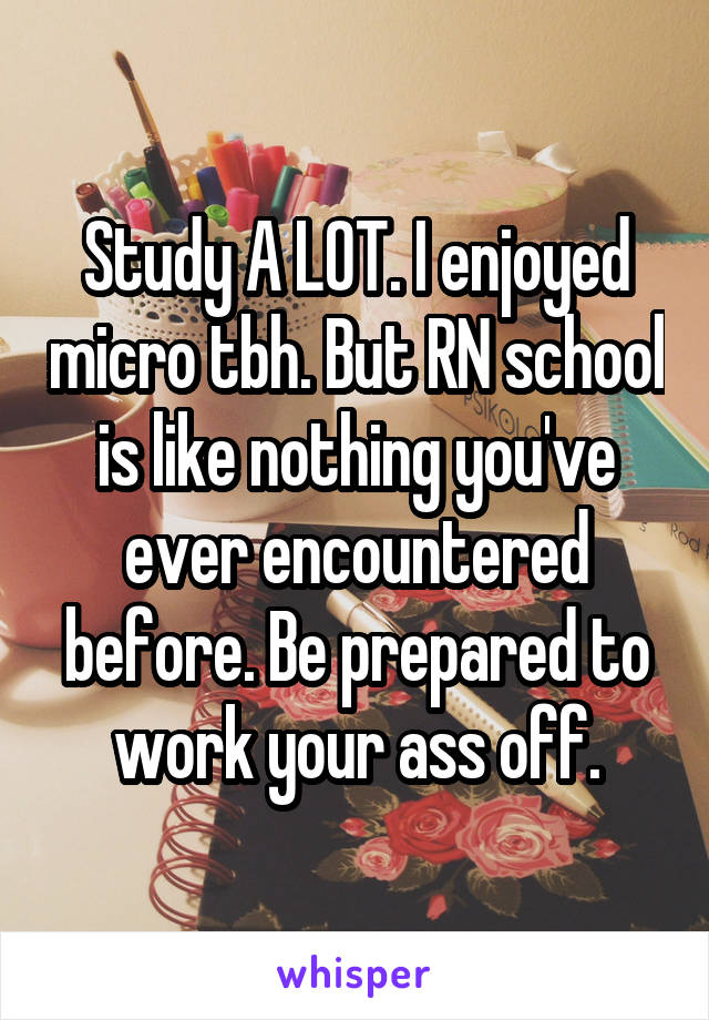 Study A LOT. I enjoyed micro tbh. But RN school is like nothing you've ever encountered before. Be prepared to work your ass off.