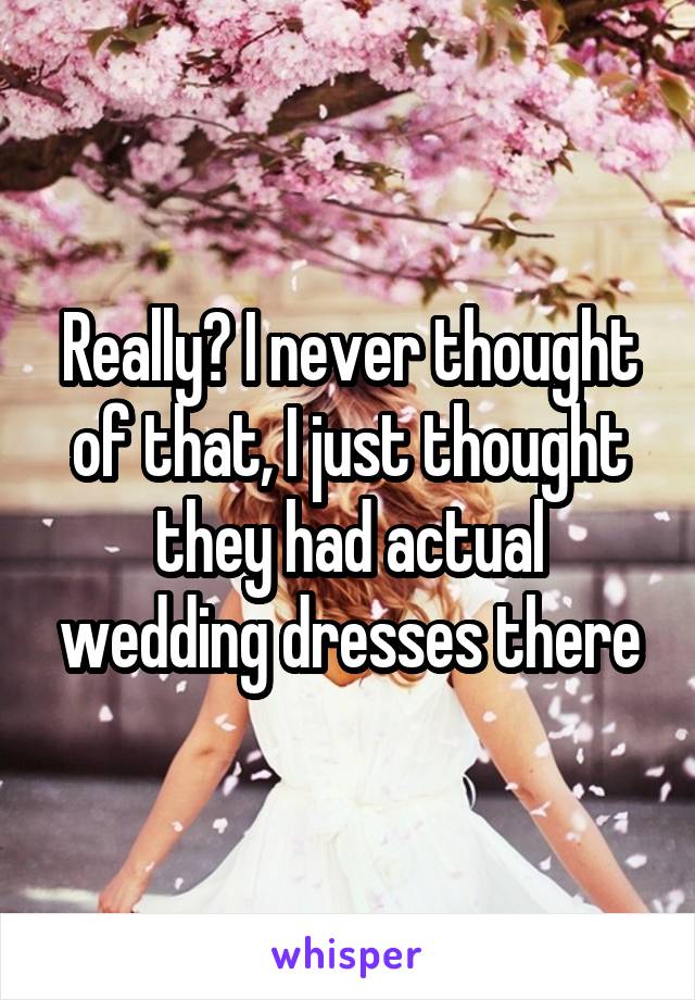 Really? I never thought of that, I just thought they had actual wedding dresses there