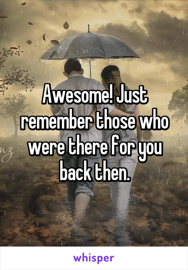 Awesome! Just remember those who were there for you back then.