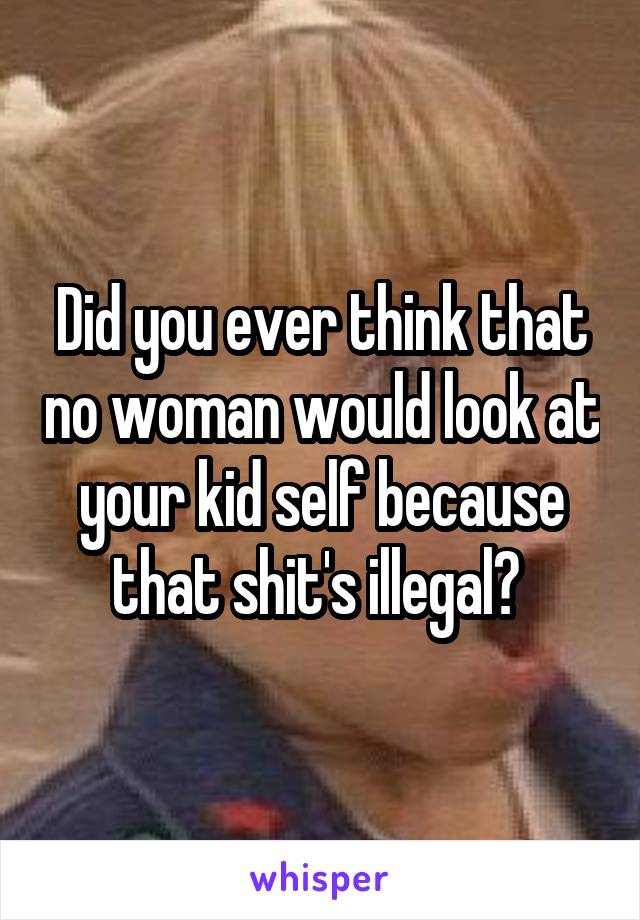 Did you ever think that no woman would look at your kid self because that shit's illegal? 