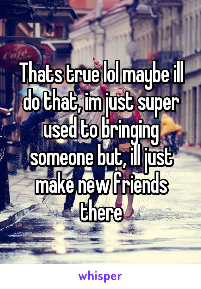 Thats true lol maybe ill do that, im just super used to bringing someone but, ill just make new friends there