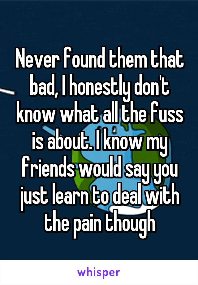 Never found them that bad, I honestly don't know what all the fuss is about. I know my friends would say you just learn to deal with the pain though