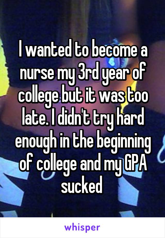 I wanted to become a nurse my 3rd year of college but it was too late. I didn't try hard enough in the beginning of college and my GPA sucked 